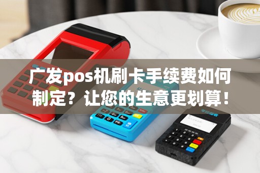 广发pos机刷卡手续费如何制定？让您的生意更划算！