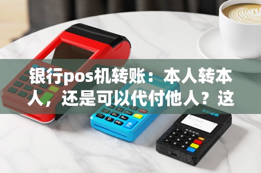 银行pos机转账：本人转本人，还是可以代付他人？这是一个问题！