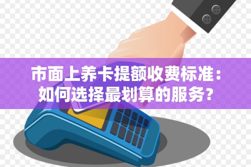 市面上养卡提额收费标准：如何选择最划算的服务？