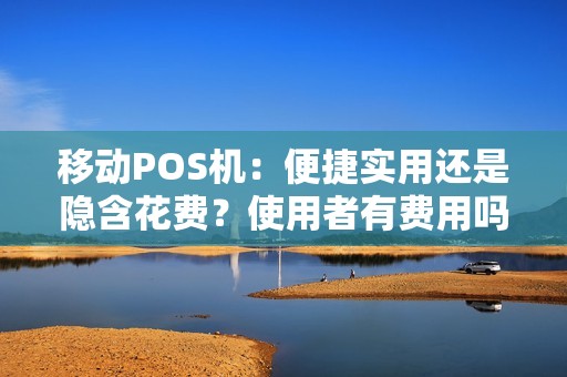 移动POS机：便捷实用还是隐含花费？使用者有费用吗？