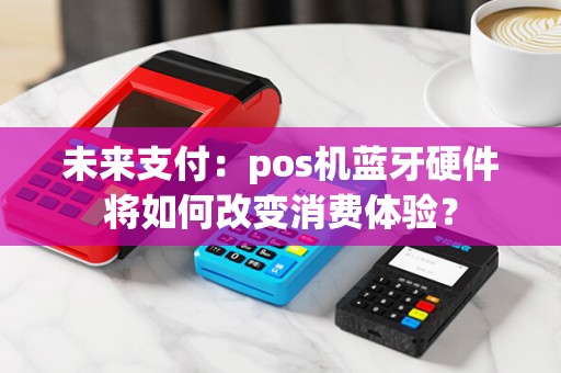 未来支付：pos机蓝牙硬件将如何改变消费体验？
