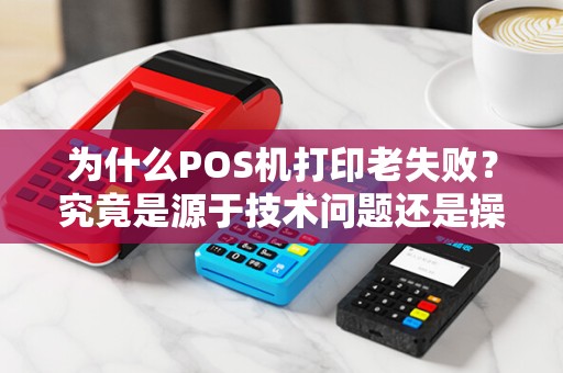 为什么POS机打印老失败？究竟是源于技术问题还是操作失误？