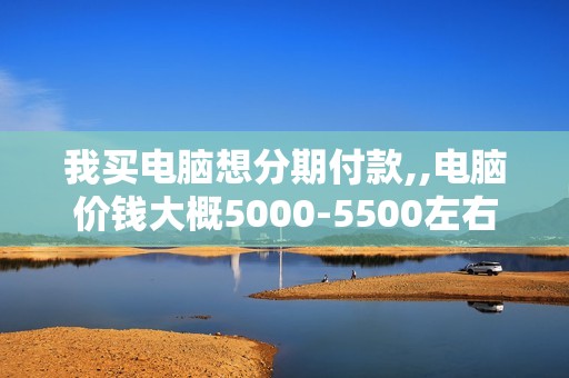 我买电脑想分期付款,,电脑价钱大概5000-5500左右,,分12...
