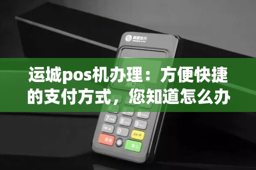 运城pos机办理：方便快捷的支付方式，您知道怎么办理吗？
