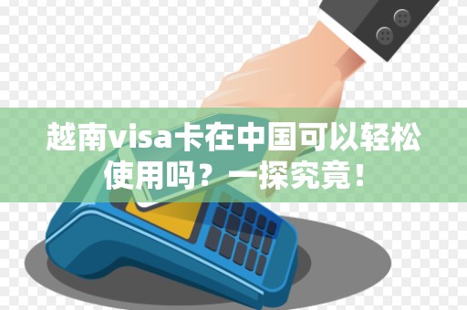 越南visa卡在中国可以轻松使用吗？一探究竟！