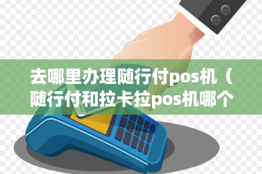 去哪里办理随行付pos机（随行付和拉卡拉pos机哪个好）