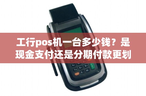 工行pos机一台多少钱？是现金支付还是分期付款更划算呢？