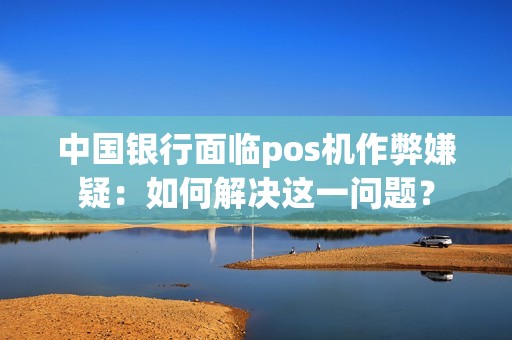 中国银行面临pos机作弊嫌疑：如何解决这一问题？