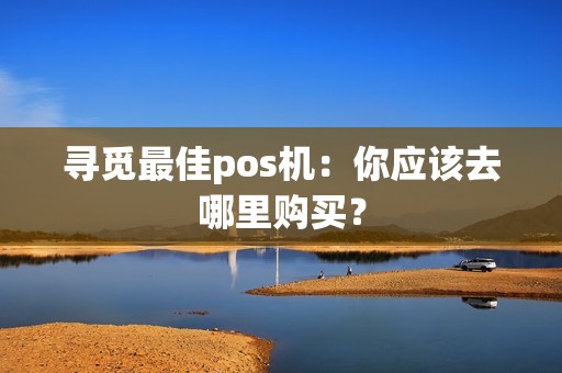 寻觅最佳pos机：你应该去哪里购买？
