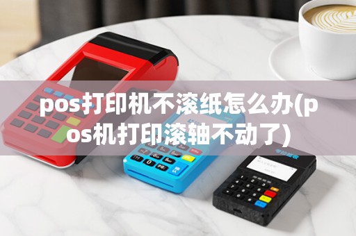 pos打印机不滚纸怎么办(pos机打印滚轴不动了)