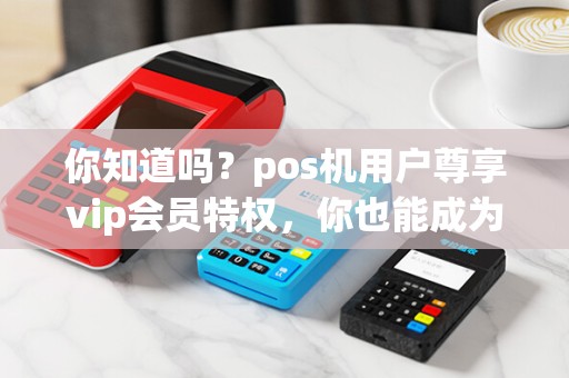 你知道吗？pos机用户尊享vip会员特权，你也能成为其中一员吗？