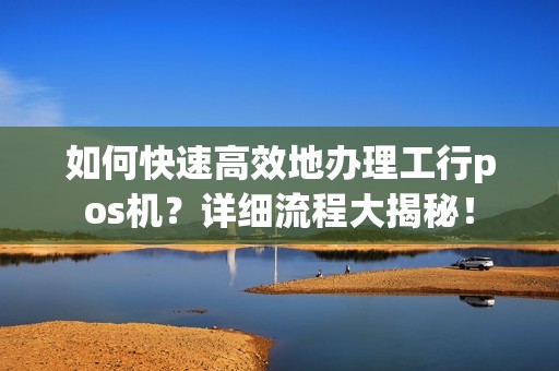 如何快速高效地办理工行pos机？详细流程大揭秘！