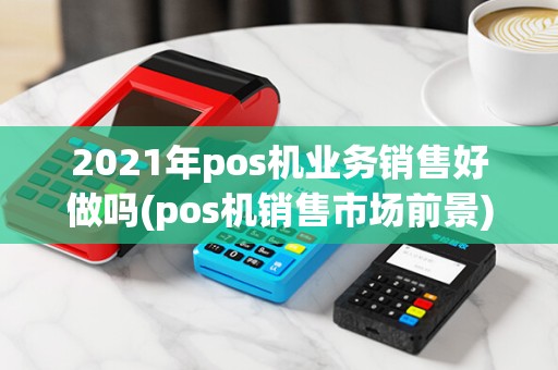 2021年pos机业务销售好做吗(pos机销售市场前景)