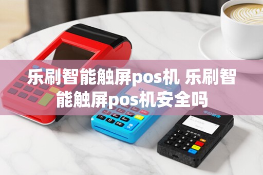 乐刷智能触屏pos机 乐刷智能触屏pos机安全吗