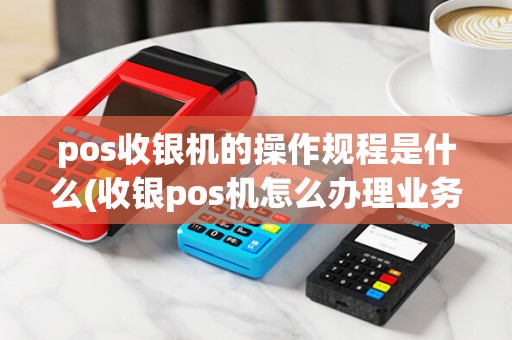 pos收银机的操作规程是什么(收银pos机怎么办理业务)