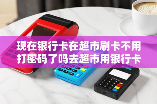 现在银行卡在超市刷卡不用打密码了吗去超市用银行卡没...