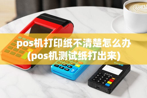 pos机打印纸不清楚怎么办(pos机测试纸打出来)