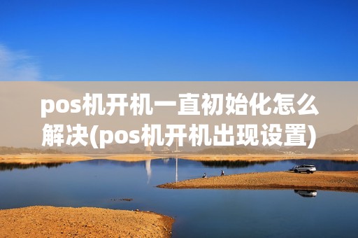 pos机开机一直初始化怎么解决(pos机开机出现设置)