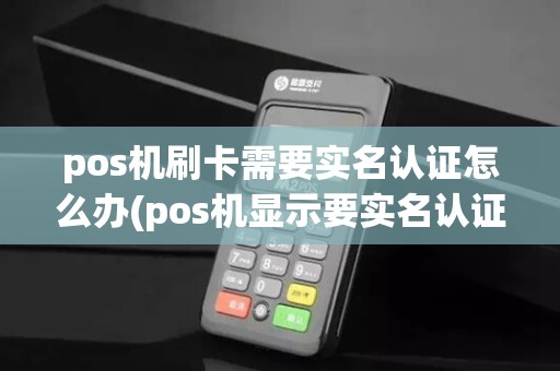 pos机刷卡需要实名认证怎么办(pos机显示要实名认证)