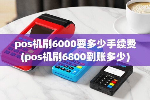 pos机刷6000要多少手续费(pos机刷6800到账多少)