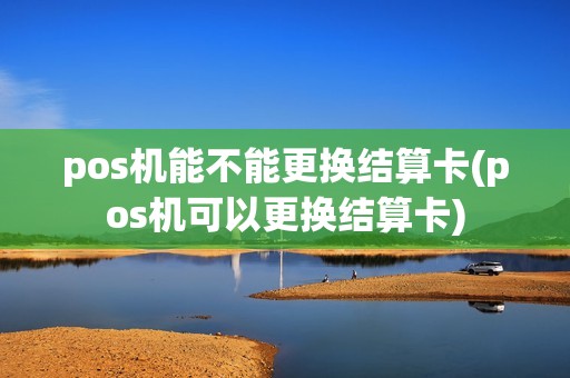 pos机能不能更换结算卡(pos机可以更换结算卡)