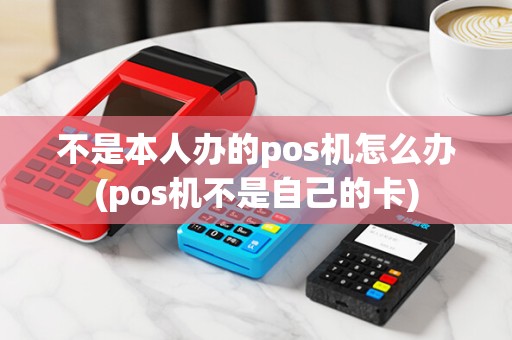 不是本人办的pos机怎么办(pos机不是自己的卡)