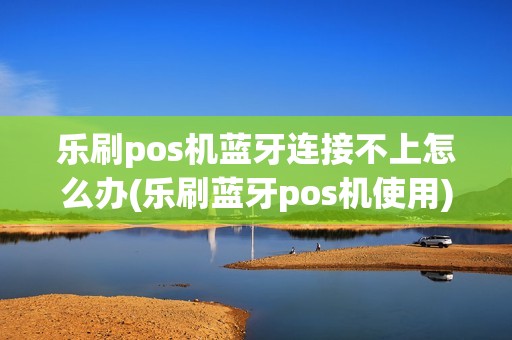 乐刷pos机蓝牙连接不上怎么办(乐刷蓝牙pos机使用)