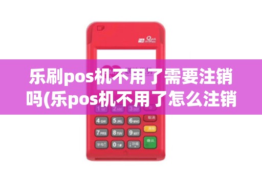 乐刷pos机不用了需要注销吗(乐pos机不用了怎么注销)