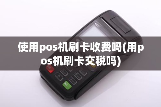 使用pos机刷卡收费吗(用pos机刷卡交税吗)