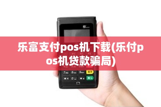 乐富支付pos机下载(乐付pos机贷款骗局)