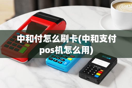 中和付怎么刷卡(中和支付pos机怎么用)