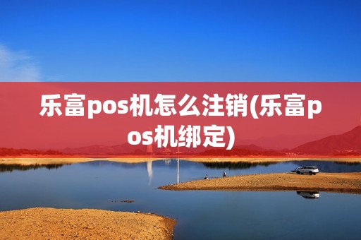 乐富pos机怎么注销(乐富pos机绑定)