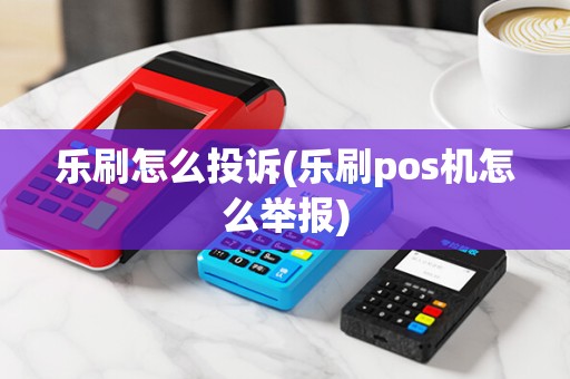 乐刷怎么投诉(乐刷pos机怎么举报)