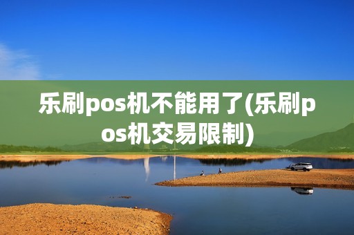 乐刷pos机不能用了(乐刷pos机交易限制)