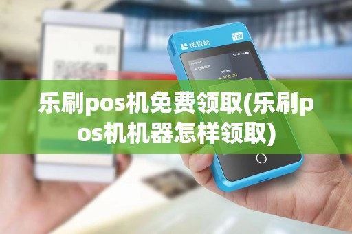 乐刷pos机免费领取(乐刷pos机机器怎样领取)