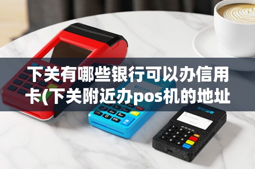 下关有哪些银行可以办信用卡(下关附近办pos机的地址)