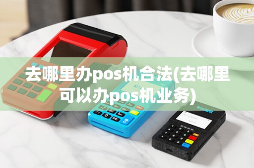去哪里办pos机合法(去哪里可以办pos机业务)