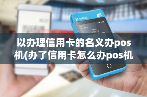 以办理信用卡的名义办pos机(办了信用卡怎么办pos机)