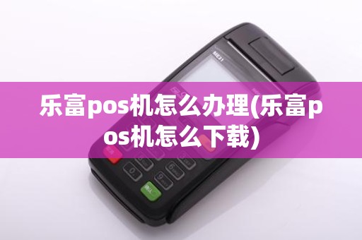 乐富pos机怎么办理(乐富pos机怎么下载)