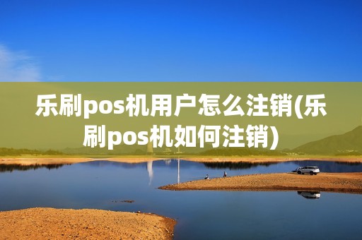 乐刷pos机用户怎么注销(乐刷pos机如何注销)