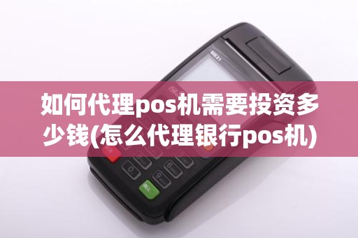 如何代理pos机需要投资多少钱(怎么代理银行pos机)