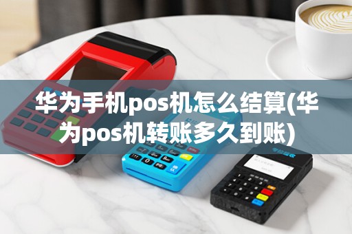 华为手机pos机怎么结算(华为pos机转账多久到账)