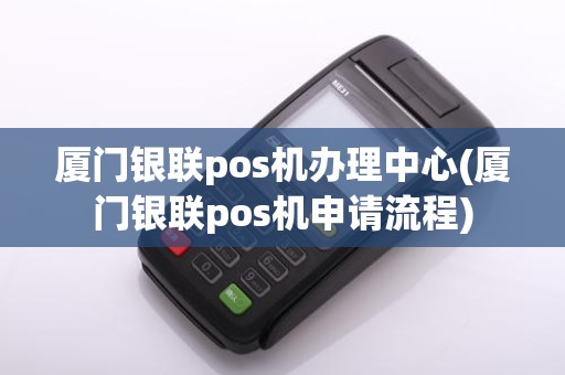 厦门银联pos机办理中心(厦门银联pos机申请流程)