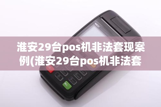 淮安29台pos机非法套现案例(淮安29台pos机非法套现)