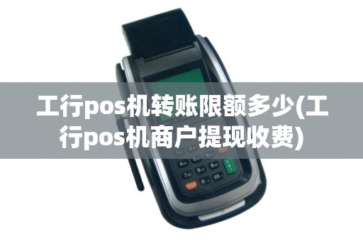 工行pos机转账限额多少(工行pos机商户提现收费)
