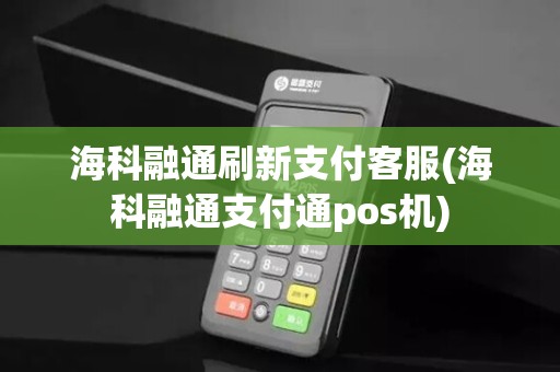 海科融通刷新支付客服(海科融通支付通pos机)