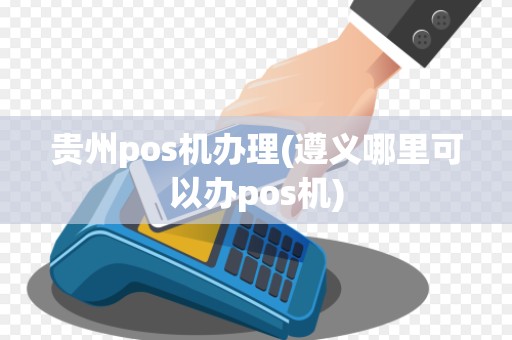贵州pos机办理(遵义哪里可以办pos机)