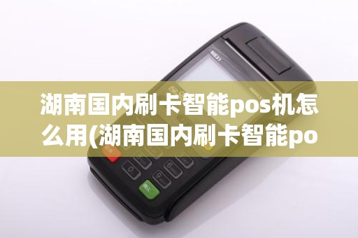 湖南国内刷卡智能pos机怎么用(湖南国内刷卡智能pos机)