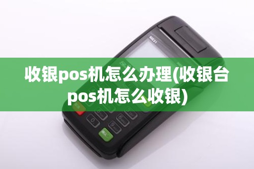 收银pos机怎么办理(收银台pos机怎么收银)