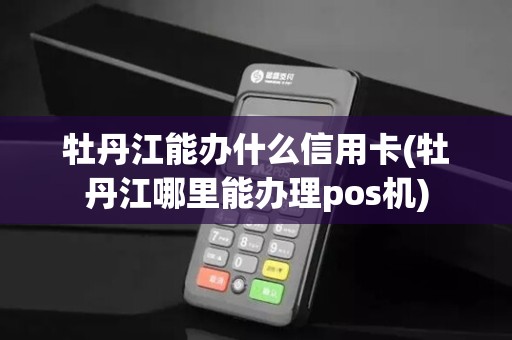 牡丹江能办什么信用卡(牡丹江哪里能办理pos机)